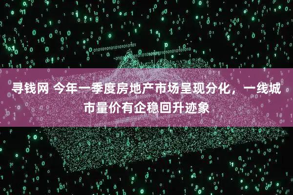 寻钱网 今年一季度房地产市场呈现分化，一线城市量价有企稳回升迹象
