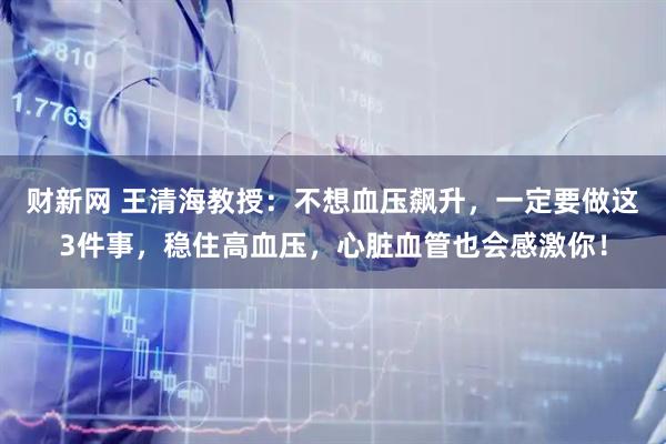 财新网 王清海教授：不想血压飙升，一定要做这3件事，稳住高血压，心脏血管也会感激你！