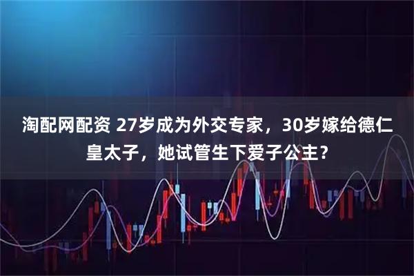 淘配网配资 27岁成为外交专家，30岁嫁给德仁皇太子，她试管生下爱子公主？