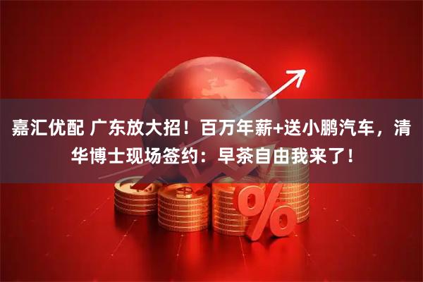 嘉汇优配 广东放大招！百万年薪+送小鹏汽车，清华博士现场签约：早茶自由我来了！