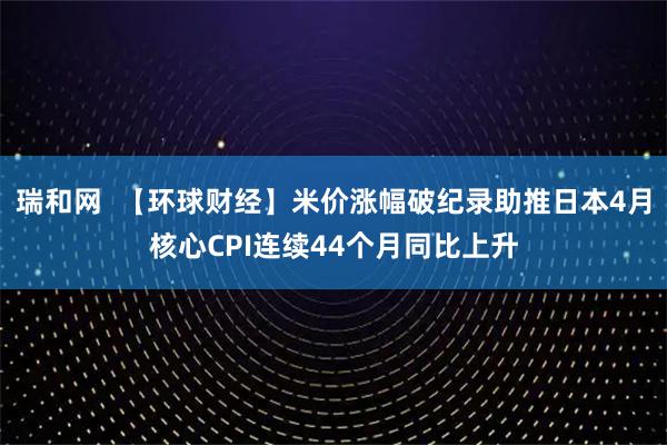 瑞和网  【环球财经】米价涨幅破纪录助推日本4月核心CPI连续44个月同比上升