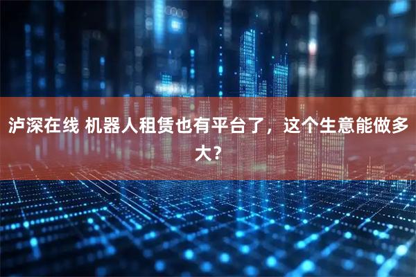泸深在线 机器人租赁也有平台了，这个生意能做多大？