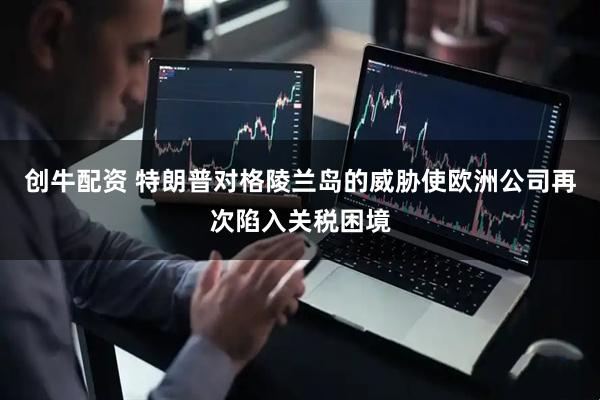 创牛配资 特朗普对格陵兰岛的威胁使欧洲公司再次陷入关税困境