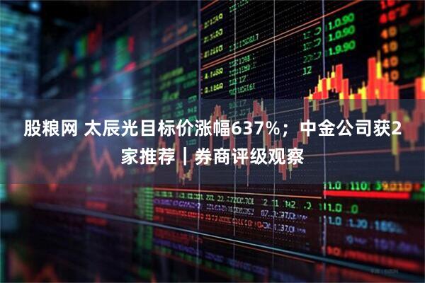 股粮网 太辰光目标价涨幅637%；中金公司获2家推荐｜券商评级观察
