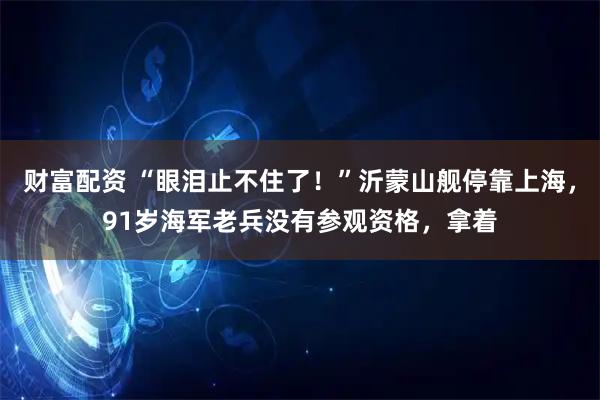 财富配资 “眼泪止不住了！”沂蒙山舰停靠上海，91岁海军老兵没有参观资格，拿着