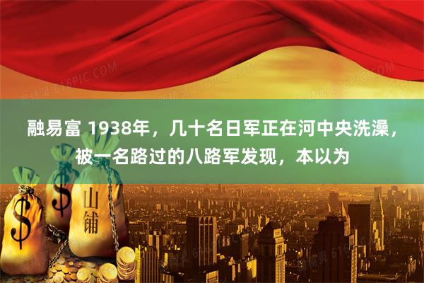 融易富 1938年，几十名日军正在河中央洗澡，被一名路过的八路军发现，本以为