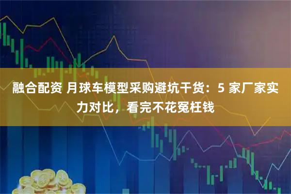 融合配资 月球车模型采购避坑干货：5 家厂家实力对比，看完不花冤枉钱
