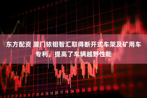 东方配资 厦门铱钼智汇取得断开式车架及矿用车专利，提高了车辆越野性能