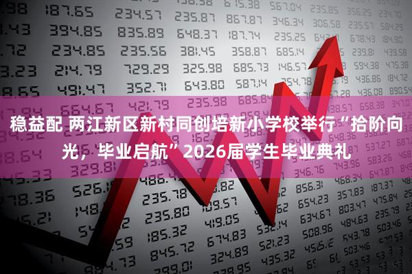 稳益配 两江新区新村同创培新小学校举行“拾阶向光，毕业启航”2026届学生毕业典礼