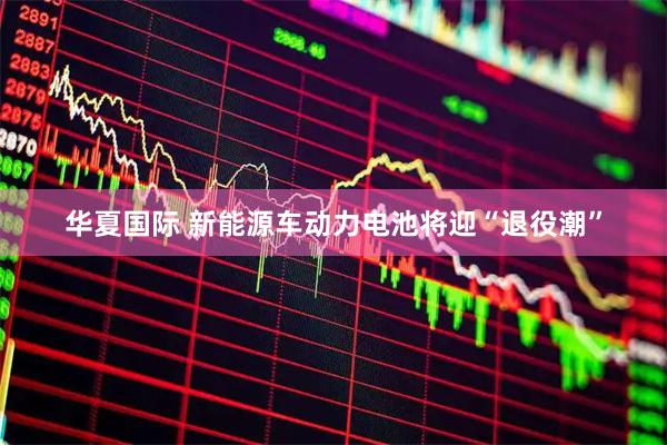华夏国际 新能源车动力电池将迎“退役潮”