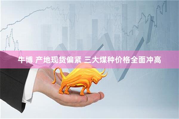 牛博 产地现货偏紧 三大煤种价格全面冲高